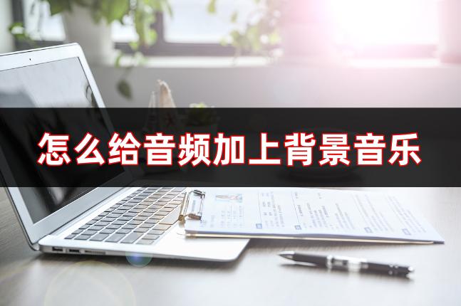 怎么给音频添加背景音乐,怎么免费给音频添加背景音乐