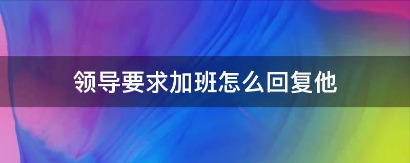 领导要求周末加班如何回应,领导说周末加班如何高情商回复